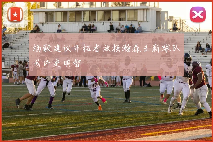 杨毅建议开拓者放杨瀚森去新球队或许更明智