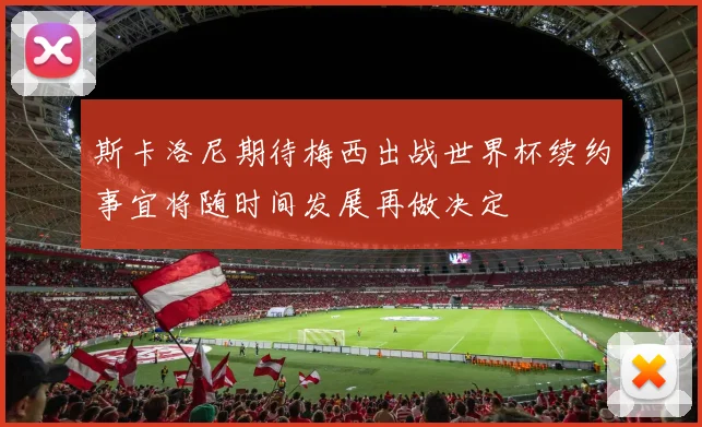 斯卡洛尼期待梅西出战世界杯续约事宜将随时间发展再做决定