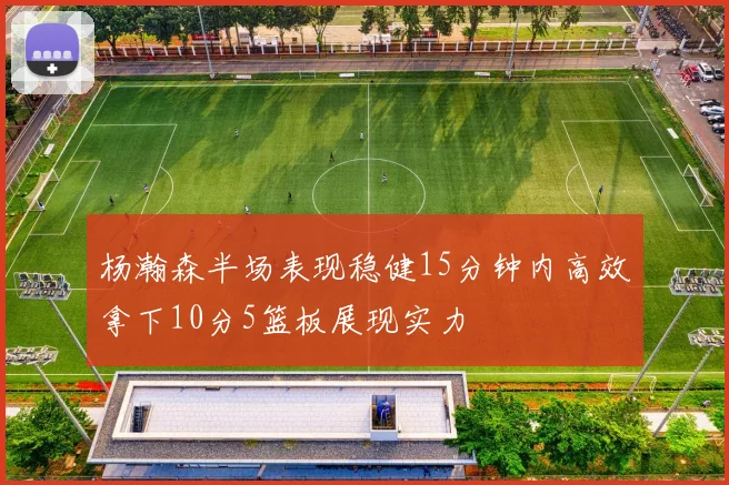杨瀚森半场表现稳健15分钟内高效拿下10分5篮板展现实力